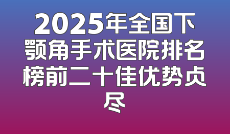 2025年全国下颚角手术医院排名榜前二十佳优势占尽