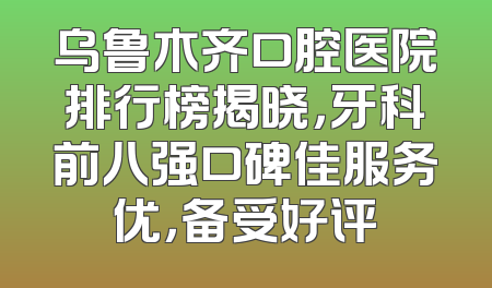 乌鲁木齐口腔医院排行榜揭晓，牙科前八强口碑佳服务优，备受好评