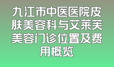 九江市中医医院皮肤美容科与艾莱芙美容门诊位置及费用概览