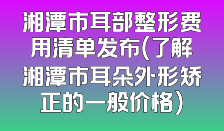 湘潭市耳部整形费用清单发布（了解湘潭市耳朵外形矫正的一般价格）