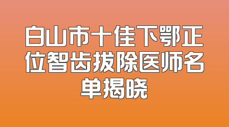 白山市十佳下鄂正位智齿拔除医师名单揭晓
