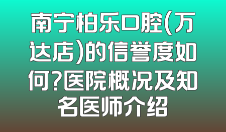 南宁柏乐口腔（万达店）的信誉度如何？医院概况及知名医师介绍