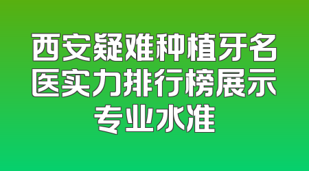 西安疑难种植牙名医实力排行榜展示专业水准