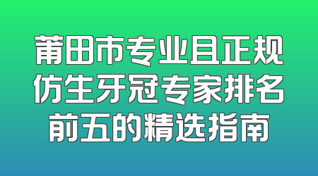 莆田市专业且正规仿生牙冠专家排名前五的精选指南