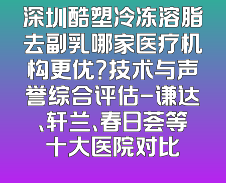 深圳酷塑冷冻溶脂去副乳哪家医疗机构更优？技术与声誉综合评估-谦达、轩兰、春日荟等十大医院对比