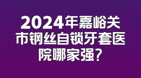 2024年嘉峪关市钢丝自锁牙套医院哪家强？