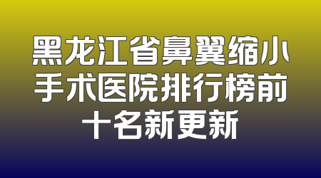 黑龙江省鼻翼缩小手术医院排行榜前十名新更新