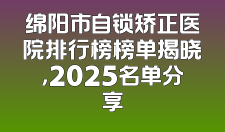 绵阳市自锁矫正医院排行榜榜单揭晓，2025名单分享