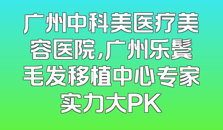 广州中科美医疗美容医院，广州乐鬓毛发移植中心专家实力大PK