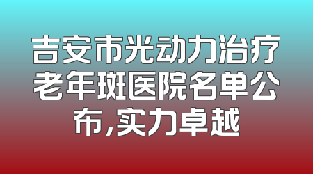 吉安市光动力治疗老年斑医院名单公布，实力卓越