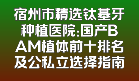 宿州市精选钛基牙种植医院：国产BAM植体前十排名及公私立选择指南