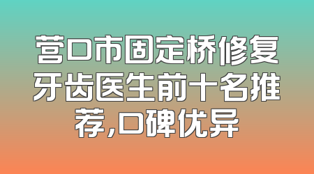 营口市固定桥修复牙齿医生前十名推荐，口碑优异