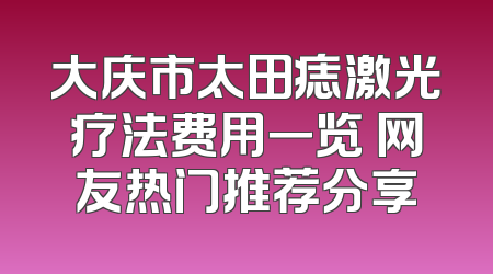 大庆市太田痣激光疗法费用一览 网友热门推荐分享