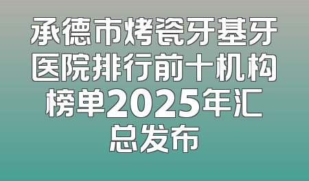 承德市烤瓷牙基牙医院排行前十机构榜单2025年汇总发布