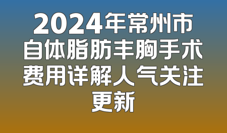 2024年常州市自体脂肪丰胸手术费用详解人气关注更新