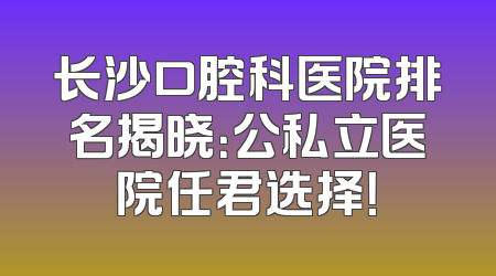 长沙口腔科医院排名揭晓：公私立医院任君选择！