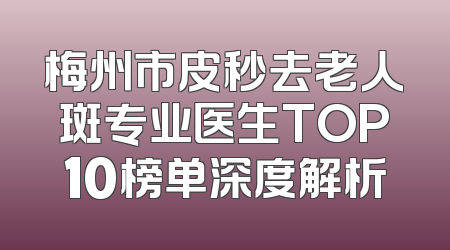 梅州市皮秒去老人斑专业医生TOP10榜单深度解析