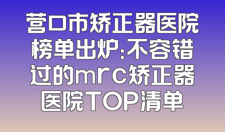 营口市矫正器医院榜单出炉：不容错过的mrc矫正器医院TOP清单