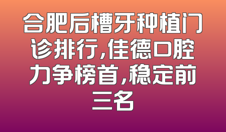 合肥后槽牙种植门诊排行，佳德口腔力争榜首，稳定前三名