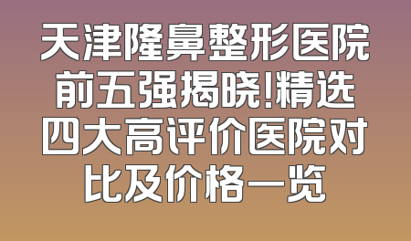天津隆鼻整形医院前五强揭晓！精选四大高评价医院对比及价格一览