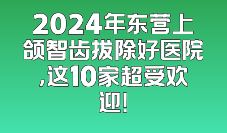 2024年东营上颌智齿拔除好医院，这10家超受欢迎！