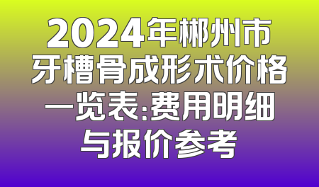 2024年郴州市牙槽骨成形术价格一览表：费用明细与报价参考