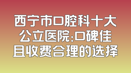西宁市口腔科十大公立医院：口碑佳且收费合理的选择