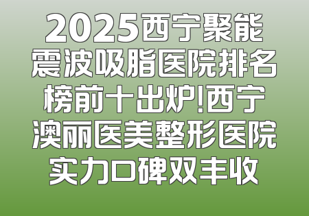 2025西宁聚能震波吸脂医院排名榜前十出炉！西宁澳丽医美整形医院实力口碑双丰收