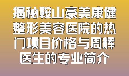 揭秘鞍山豪美康健整形美容医院的热门项目价格与周辉医生的专业简介