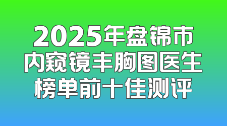 2025年盘锦市内窥镜丰胸图医生榜单前十佳测评