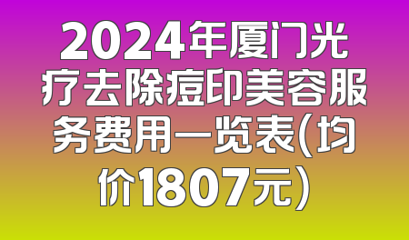 2024年厦门光疗去除痘印美容服务费用一览表（均价1807元）
