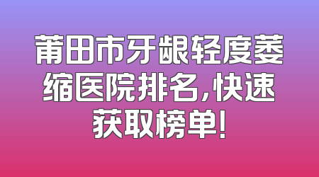 莆田市牙龈轻度萎缩医院排名，快速获取榜单！