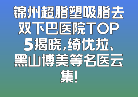 锦州超脂塑吸脂去双下巴医院TOP5揭晓，绮优拉、黑山博美等名医云集！