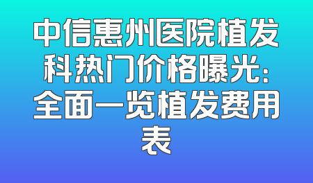 中信惠州医院植发科热门价格曝光：全面一览植发费用表