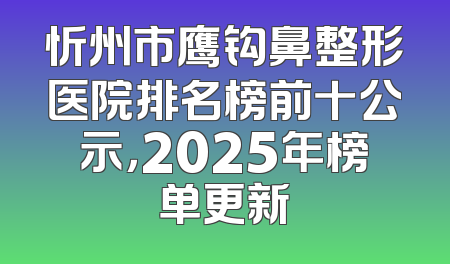 忻州市鹰钩鼻整形医院排名榜前十公示，2025年榜单更新
