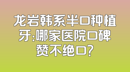 龙岩韩系半口种植牙：哪家医院口碑赞不绝口？