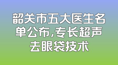 韶关市五大医生名单公布，专长超声去眼袋技术