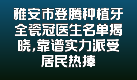 雅安市登腾种植牙全瓷冠医生名单揭晓，靠谱实力派受居民热捧