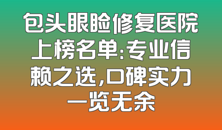 包头眼睑修复医院上榜名单：专业信赖之选，口碑实力一览无余