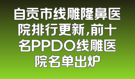 自贡市线雕隆鼻医院排行更新，前十名PPDO线雕医院名单出炉