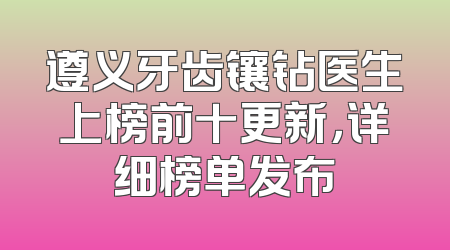 遵义牙齿镶钻医生上榜前十更新，详细榜单发布