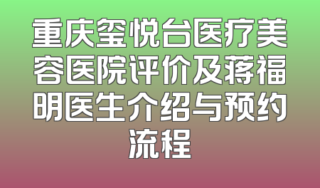 重庆玺悦台医疗美容医院评价及蒋福明医生介绍与预约流程