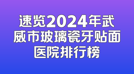 速览2024年武威市玻璃瓷牙贴面医院排行榜