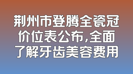 荆州市登腾全瓷冠价位表公布，全面了解牙齿美容费用