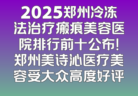 2025郑州冷冻法治疗瘢痕美容医院排行前十公布！郑州美诗沁医疗美容受大众高度好评