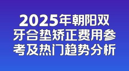 2025年朝阳双牙合垫矫正费用参考及热门趋势分析