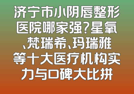 济宁市小阴唇整形医院哪家强？星氧、梵瑞希、玛瑞雅等十大医疗机构实力与口碑大比拼