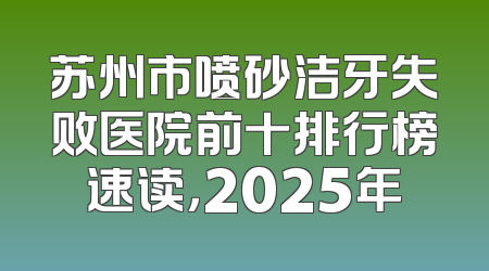 苏州市喷砂洁牙失败医院前十排行榜速读，2025年