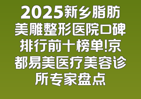 2025新乡脂肪美雕整形医院口碑排行前十榜单！京都易美医疗美容诊所专家盘点
