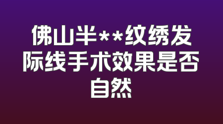佛山半**纹绣发际线手术效果是否自然